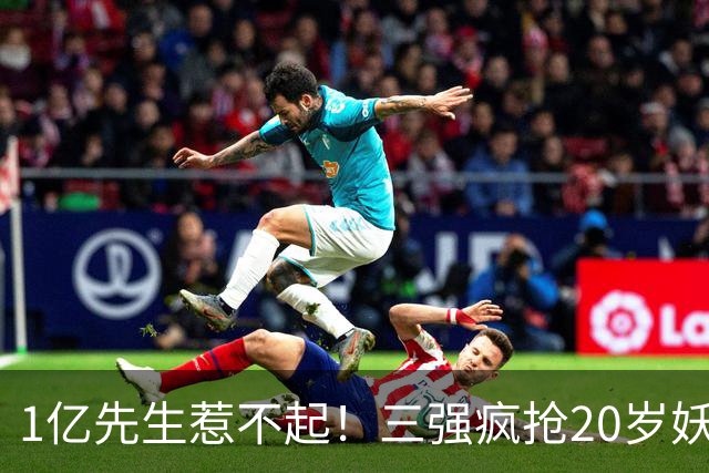 1亿先生惹不起！三强疯抢20岁妖人，亨利接班人要降临英超？